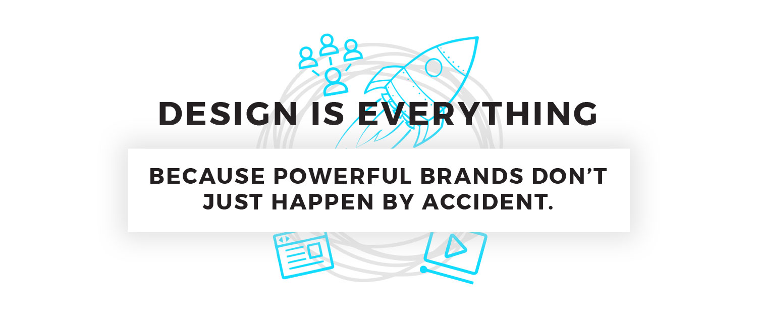Design is Everything. BECAUSE POWERFUL BRANDS DON’T JUST HAPPEN BY ACCIDENT.