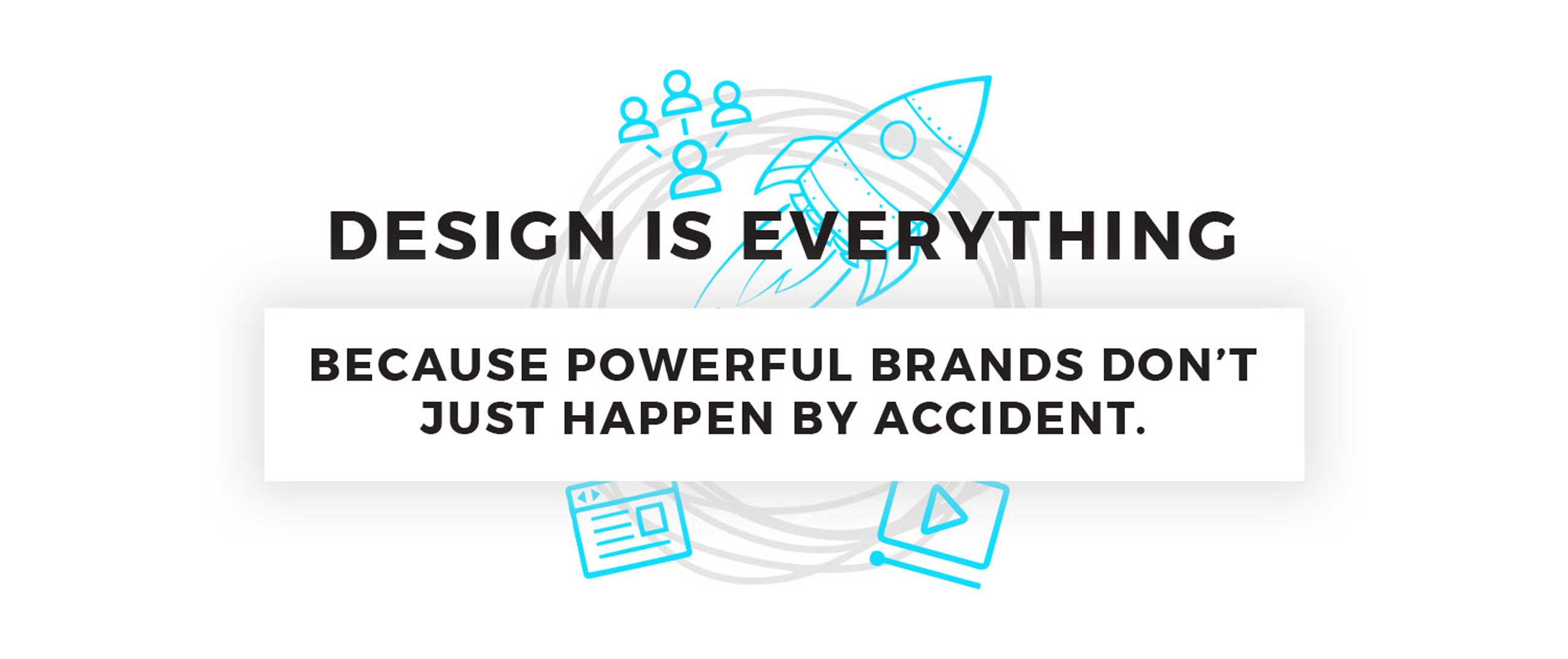Design is Everything. BECAUSE POWERFUL BRANDS DON’T JUST HAPPEN BY ACCIDENT.